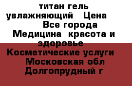 титан гель увлажняющий › Цена ­ 660 - Все города Медицина, красота и здоровье » Косметические услуги   . Московская обл.,Долгопрудный г.